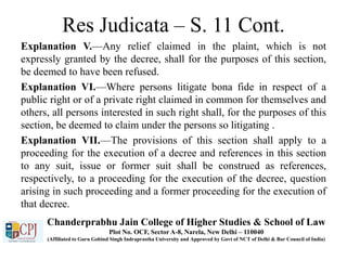 Res Judicata – S. 11 Cont.
Explanation V.—Any relief claimed in the plaint, which is not
expressly granted by the decree, shall for the purposes of this section,
be deemed to have been refused.
Explanation VI.—Where persons litigate bona fide in respect of a
public right or of a private right claimed in common for themselves and
others, all persons interested in such right shall, for the purposes of this
section, be deemed to claim under the persons so litigating .
Explanation VII.—The provisions of this section shall apply to a
proceeding for the execution of a decree and references in this section
to any suit, issue or former suit shall be construed as references,
respectively, to a proceeding for the execution of the decree, question
arising in such proceeding and a former proceeding for the execution of
that decree.
Chanderprabhu Jain College of Higher Studies & School of Law
Plot No. OCF, Sector A-8, Narela, New Delhi – 110040
(Affiliated to Guru Gobind Singh Indraprastha University and Approved by Govt of NCT of Delhi & Bar Council of India)
 
