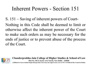 Inherent Powers - Section 151
S. 151 – Saving of inherent powers of Court-
Nothing in this Code shall be deemed to limit or
otherwise affect the inherent power of the Court
to make such orders as may be necessary for the
ends of justice or to prevent abuse of the process
of the Court.
Chanderprabhu Jain College of Higher Studies & School of Law
Plot No. OCF, Sector A-8, Narela, New Delhi – 110040
(Affiliated to Guru Gobind Singh Indraprastha University and Approved by Govt of NCT of Delhi & Bar Council of India)
 