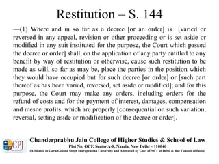 Restitution – S. 144
—(1) Where and in so far as a decree [or an order] is [varied or
reversed in any appeal, revision or other proceeding or is set aside or
modified in any suit instituted for the purpose, the Court which passed
the decree or order] shall, on the application of any party entitled to any
benefit by way of restitution or otherwise, cause such restitution to be
made as will, so far as may be, place the parties in the position which
they would have occupied but for such decree [or order] or [such part
thereof as has been varied, reversed, set aside or modified]; and for this
purpose, the Court may make any orders, including orders for the
refund of costs and for the payment of interest, damages, compensation
and mesne profits, which are properly [consequential on such variation,
reversal, setting aside or modification of the decree or order].
Chanderprabhu Jain College of Higher Studies & School of Law
Plot No. OCF, Sector A-8, Narela, New Delhi – 110040
(Affiliated to Guru Gobind Singh Indraprastha University and Approved by Govt of NCT of Delhi & Bar Council of India)
 