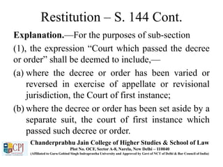 Restitution – S. 144 Cont.
Explanation.—For the purposes of sub-section
(1), the expression “Court which passed the decree
or order” shall be deemed to include,—
(a) where the decree or order has been varied or
reversed in exercise of appellate or revisional
jurisdiction, the Court of first instance;
(b) where the decree or order has been set aside by a
separate suit, the court of first instance which
passed such decree or order.
Chanderprabhu Jain College of Higher Studies & School of Law
Plot No. OCF, Sector A-8, Narela, New Delhi – 110040
(Affiliated to Guru Gobind Singh Indraprastha University and Approved by Govt of NCT of Delhi & Bar Council of India)
 