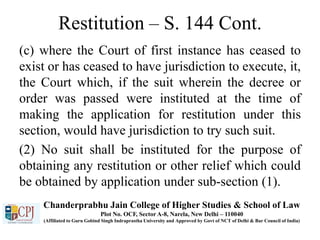 Restitution – S. 144 Cont.
(c) where the Court of first instance has ceased to
exist or has ceased to have jurisdiction to execute, it,
the Court which, if the suit wherein the decree or
order was passed were instituted at the time of
making the application for restitution under this
section, would have jurisdiction to try such suit.
(2) No suit shall be instituted for the purpose of
obtaining any restitution or other relief which could
be obtained by application under sub-section (1).
Chanderprabhu Jain College of Higher Studies & School of Law
Plot No. OCF, Sector A-8, Narela, New Delhi – 110040
(Affiliated to Guru Gobind Singh Indraprastha University and Approved by Govt of NCT of Delhi & Bar Council of India)
 