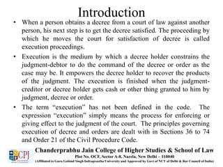 Introduction
• When a person obtains a decree from a court of law against another
person, his next step is to get the decree satisfied. The proceeding by
which he moves the court for satisfaction of decree is called
execution proceedings.
• Execution is the medium by which a decree holder constrains the
judgment-debtor to do the command of the decree or order as the
case may be. It empowers the decree holder to recover the products
of the judgment. The execution is finished when the judgment-
creditor or decree holder gets cash or other thing granted to him by
judgment, decree or order.
• The term “execution” has not been defined in the code. The
expression “execution” simply means the process for enforcing or
giving effect to the judgment of the court. The principles governing
execution of decree and orders are dealt with in Sections 36 to 74
and Order 21 of the Civil Procedure Code.
Chanderprabhu Jain College of Higher Studies & School of Law
Plot No. OCF, Sector A-8, Narela, New Delhi – 110040
(Affiliated to Guru Gobind Singh Indraprastha University and Approved by Govt of NCT of Delhi & Bar Council of India)
 