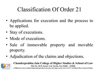 Classification Of Order 21
• Applications for execution and the process to
be applied.
• Stay of executions.
• Mode of executions.
• Sale of immovable property and movable
property.
• Adjudication of the claims and objections.
Chanderprabhu Jain College of Higher Studies & School of Law
Plot No. OCF, Sector A-8, Narela, New Delhi – 110040
(Affiliated to Guru Gobind Singh Indraprastha University and Approved by Govt of NCT of Delhi & Bar Council of India)
 
