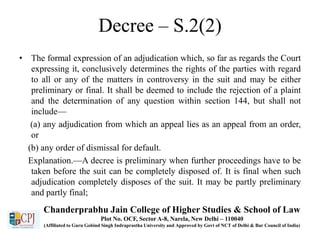Decree – S.2(2)
• The formal expression of an adjudication which, so far as regards the Court
expressing it, conclusively determines the rights of the parties with regard
to all or any of the matters in controversy in the suit and may be either
preliminary or final. It shall be deemed to include the rejection of a plaint
and the determination of any question within section 144, but shall not
include—
(a) any adjudication from which an appeal lies as an appeal from an order,
or
(b) any order of dismissal for default.
Explanation.—A decree is preliminary when further proceedings have to be
taken before the suit can be completely disposed of. It is final when such
adjudication completely disposes of the suit. It may be partly preliminary
and partly final;
Chanderprabhu Jain College of Higher Studies & School of Law
Plot No. OCF, Sector A-8, Narela, New Delhi – 110040
(Affiliated to Guru Gobind Singh Indraprastha University and Approved by Govt of NCT of Delhi & Bar Council of India)
 
