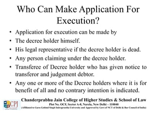 Who Can Make Application For
Execution?
• Application for execution can be made by
• The decree holder himself.
• His legal representative if the decree holder is dead.
• Any person claiming under the decree holder.
• Transferee of Decree holder who has given notice to
transferor and judgement debtor.
• Any one or more of the Decree holders where it is for
benefit of all and no contrary intention is indicated.
Chanderprabhu Jain College of Higher Studies & School of Law
Plot No. OCF, Sector A-8, Narela, New Delhi – 110040
(Affiliated to Guru Gobind Singh Indraprastha University and Approved by Govt of NCT of Delhi & Bar Council of India)
 