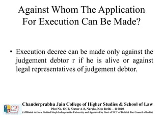 Against Whom The Application
For Execution Can Be Made?
• Execution decree can be made only against the
judgement debtor r if he is alive or against
legal representatives of judgement debtor.
Chanderprabhu Jain College of Higher Studies & School of Law
Plot No. OCF, Sector A-8, Narela, New Delhi – 110040
(Affiliated to Guru Gobind Singh Indraprastha University and Approved by Govt of NCT of Delhi & Bar Council of India)
 