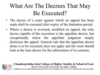 What Are The Decrees That May
Be Executed?
• The decree of a court against which no appeal has been
made shall be executed after expiry of the limitation period.
• Where a decree is reversed, modified on appeal, the only
decree capable of the execution is the appellate decree, but
exceptionally where the appellate judgment simply
dismisses the appeal. General rule that the appellate decree
alone is to be executed, does not apply and the court should
look at the later decree for the information of its contents.
Chanderprabhu Jain College of Higher Studies & School of Law
Plot No. OCF, Sector A-8, Narela, New Delhi – 110040
(Affiliated to Guru Gobind Singh Indraprastha University and Approved by Govt of NCT of Delhi & Bar Council of India)
 