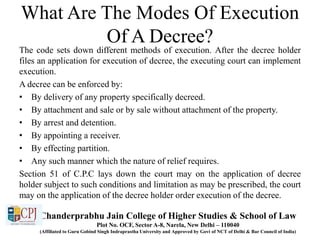 What Are The Modes Of Execution
Of A Decree?
The code sets down different methods of execution. After the decree holder
files an application for execution of decree, the executing court can implement
execution.
A decree can be enforced by:
• By delivery of any property specifically decreed.
• By attachment and sale or by sale without attachment of the property.
• By arrest and detention.
• By appointing a receiver.
• By effecting partition.
• Any such manner which the nature of relief requires.
Section 51 of C.P.C lays down the court may on the application of decree
holder subject to such conditions and limitation as may be prescribed, the court
may on the application of the decree holder order execution of the decree.
Chanderprabhu Jain College of Higher Studies & School of Law
Plot No. OCF, Sector A-8, Narela, New Delhi – 110040
(Affiliated to Guru Gobind Singh Indraprastha University and Approved by Govt of NCT of Delhi & Bar Council of India)
 