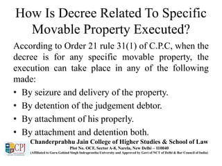 How Is Decree Related To Specific
Movable Property Executed?
According to Order 21 rule 31(1) of C.P.C, when the
decree is for any specific movable property, the
execution can take place in any of the following
made:
• By seizure and delivery of the property.
• By detention of the judgement debtor.
• By attachment of his properly.
• By attachment and detention both.
Chanderprabhu Jain College of Higher Studies & School of Law
Plot No. OCF, Sector A-8, Narela, New Delhi – 110040
(Affiliated to Guru Gobind Singh Indraprastha University and Approved by Govt of NCT of Delhi & Bar Council of India)
 