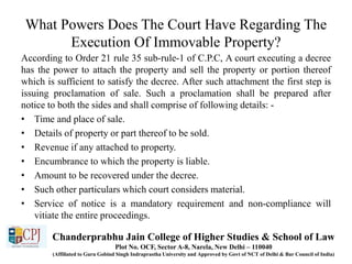 What Powers Does The Court Have Regarding The
Execution Of Immovable Property?
According to Order 21 rule 35 sub-rule-1 of C.P.C, A court executing a decree
has the power to attach the property and sell the property or portion thereof
which is sufficient to satisfy the decree. After such attachment the first step is
issuing proclamation of sale. Such a proclamation shall be prepared after
notice to both the sides and shall comprise of following details: -
• Time and place of sale.
• Details of property or part thereof to be sold.
• Revenue if any attached to property.
• Encumbrance to which the property is liable.
• Amount to be recovered under the decree.
• Such other particulars which court considers material.
• Service of notice is a mandatory requirement and non-compliance will
vitiate the entire proceedings.
Chanderprabhu Jain College of Higher Studies & School of Law
Plot No. OCF, Sector A-8, Narela, New Delhi – 110040
(Affiliated to Guru Gobind Singh Indraprastha University and Approved by Govt of NCT of Delhi & Bar Council of India)
 