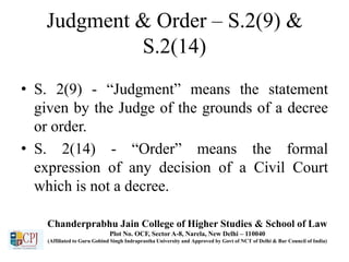 Judgment & Order – S.2(9) &
S.2(14)
• S. 2(9) - “Judgment” means the statement
given by the Judge of the grounds of a decree
or order.
• S. 2(14) - “Order” means the formal
expression of any decision of a Civil Court
which is not a decree.
Chanderprabhu Jain College of Higher Studies & School of Law
Plot No. OCF, Sector A-8, Narela, New Delhi – 110040
(Affiliated to Guru Gobind Singh Indraprastha University and Approved by Govt of NCT of Delhi & Bar Council of India)
 