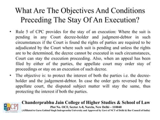 What Are The Objectives And Conditions
Preceding The Stay Of An Execution?
• Rule 5 of CPC provides for the stay of an execution: Where the suit is
pending in any Court decree-holder and judgment-debtor in such
circumstances if the Court is found the rights of parties are required to be
adjudicated by the Court where such suit is pending and unless the rights
are to be determined, the decree cannot be executed in such circumstances,
Court can stay the execution proceeding. Also, when an appeal has been
filed by either of the parties, the appellate court may order stay of
proceedings or stay on an execution of such decree.
• The objective is: to protect the interest of both the parties i.e. the decree-
holder and the judgement-debtor. In case the order gets reversed by the
appellate court, the disputed subject matter will stay the same, thus
protecting the interest if both the parties.
Chanderprabhu Jain College of Higher Studies & School of Law
Plot No. OCF, Sector A-8, Narela, New Delhi – 110040
(Affiliated to Guru Gobind Singh Indraprastha University and Approved by Govt of NCT of Delhi & Bar Council of India)
 