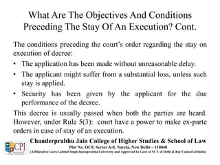 What Are The Objectives And Conditions
Preceding The Stay Of An Execution? Cont.
The conditions preceding the court’s order regarding the stay on
execution of decree:
• The application has been made without unreasonable delay.
• The applicant might suffer from a substantial loss, unless such
stay is applied.
• Security has been given by the applicant for the due
performance of the decree.
This decree is usually passed when both the parties are heard.
However, under Rule 5(3): court have a power to make ex-parte
orders in case of stay of an execution.
Chanderprabhu Jain College of Higher Studies & School of Law
Plot No. OCF, Sector A-8, Narela, New Delhi – 110040
(Affiliated to Guru Gobind Singh Indraprastha University and Approved by Govt of NCT of Delhi & Bar Council of India)
 