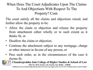 When Does The Court Adjudicates Upon The Claims
To And Objections With Respect To The
Property? Cont.
The court satisfy all the claims and objections raised, and
further allow the property to be:
• Allow the claim or objection and release the property
from attachment either wholly or to such extent as it
thinks fit, or
• Disallow the claim or objection.
• Continue the attachment subject to any mortgage, charge
or other interest in favour of any person, or
• Pass such order, as in the circumstances of the case it
deems fit.
Chanderprabhu Jain College of Higher Studies & School of Law
Plot No. OCF, Sector A-8, Narela, New Delhi – 110040
(Affiliated to Guru Gobind Singh Indraprastha University and Approved by Govt of NCT of Delhi & Bar Council of India)
 