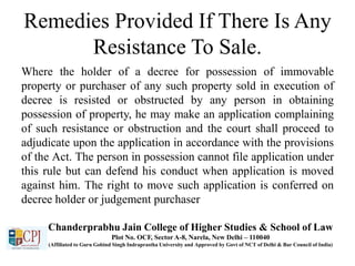 Remedies Provided If There Is Any
Resistance To Sale.
Where the holder of a decree for possession of immovable
property or purchaser of any such property sold in execution of
decree is resisted or obstructed by any person in obtaining
possession of property, he may make an application complaining
of such resistance or obstruction and the court shall proceed to
adjudicate upon the application in accordance with the provisions
of the Act. The person in possession cannot file application under
this rule but can defend his conduct when application is moved
against him. The right to move such application is conferred on
decree holder or judgement purchaser
Chanderprabhu Jain College of Higher Studies & School of Law
Plot No. OCF, Sector A-8, Narela, New Delhi – 110040
(Affiliated to Guru Gobind Singh Indraprastha University and Approved by Govt of NCT of Delhi & Bar Council of India)
 