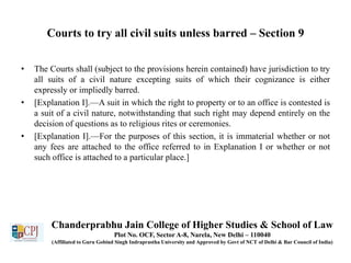 Courts to try all civil suits unless barred – Section 9
• The Courts shall (subject to the provisions herein contained) have jurisdiction to try
all suits of a civil nature excepting suits of which their cognizance is either
expressly or impliedly barred.
• [Explanation I].—A suit in which the right to property or to an office is contested is
a suit of a civil nature, notwithstanding that such right may depend entirely on the
decision of questions as to religious rites or ceremonies.
• [Explanation I].—For the purposes of this section, it is immaterial whether or not
any fees are attached to the office referred to in Explanation I or whether or not
such office is attached to a particular place.]
Chanderprabhu Jain College of Higher Studies & School of Law
Plot No. OCF, Sector A-8, Narela, New Delhi – 110040
(Affiliated to Guru Gobind Singh Indraprastha University and Approved by Govt of NCT of Delhi & Bar Council of India)
 