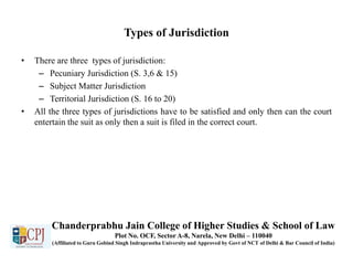 Types of Jurisdiction
• There are three types of jurisdiction:
– Pecuniary Jurisdiction (S. 3,6 & 15)
– Subject Matter Jurisdiction
– Territorial Jurisdiction (S. 16 to 20)
• All the three types of jurisdictions have to be satisfied and only then can the court
entertain the suit as only then a suit is filed in the correct court.
Chanderprabhu Jain College of Higher Studies & School of Law
Plot No. OCF, Sector A-8, Narela, New Delhi – 110040
(Affiliated to Guru Gobind Singh Indraprastha University and Approved by Govt of NCT of Delhi & Bar Council of India)
 