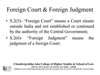Foreign Court & Foreign Judgment
• S.2(5)- “Foreign Court” means a Court situate
outside India and not established or continued
by the authority of the Central Government;
• S.2(6)- “Foreign Judgment” means the
judgment of a foreign Court.
Chanderprabhu Jain College of Higher Studies & School of Law
Plot No. OCF, Sector A-8, Narela, New Delhi – 110040
(Affiliated to Guru Gobind Singh Indraprastha University and Approved by Govt of NCT of Delhi & Bar Council of India)
 