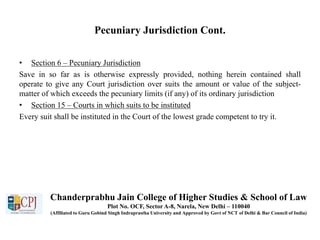 Pecuniary Jurisdiction Cont.
• Section 6 – Pecuniary Jurisdiction
Save in so far as is otherwise expressly provided, nothing herein contained shall
operate to give any Court jurisdiction over suits the amount or value of the subject-
matter of which exceeds the pecuniary limits (if any) of its ordinary jurisdiction
• Section 15 – Courts in which suits to be instituted
Every suit shall be instituted in the Court of the lowest grade competent to try it.
Chanderprabhu Jain College of Higher Studies & School of Law
Plot No. OCF, Sector A-8, Narela, New Delhi – 110040
(Affiliated to Guru Gobind Singh Indraprastha University and Approved by Govt of NCT of Delhi & Bar Council of India)
 