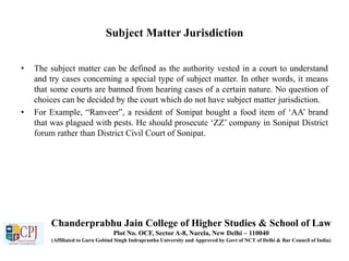 Subject Matter Jurisdiction
• The subject matter can be defined as the authority vested in a court to understand
and try cases concerning a special type of subject matter. In other words, it means
that some courts are banned from hearing cases of a certain nature. No question of
choices can be decided by the court which do not have subject matter jurisdiction.
• For Example, “Ranveer”, a resident of Sonipat bought a food item of ‘AA’ brand
that was plagued with pests. He should prosecute ‘ZZ’ company in Sonipat District
forum rather than District Civil Court of Sonipat.
Chanderprabhu Jain College of Higher Studies & School of Law
Plot No. OCF, Sector A-8, Narela, New Delhi – 110040
(Affiliated to Guru Gobind Singh Indraprastha University and Approved by Govt of NCT of Delhi & Bar Council of India)
 