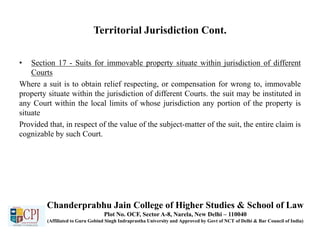 Territorial Jurisdiction Cont.
• Section 17 - Suits for immovable property situate within jurisdiction of different
Courts
Where a suit is to obtain relief respecting, or compensation for wrong to, immovable
property situate within the jurisdiction of different Courts. the suit may be instituted in
any Court within the local limits of whose jurisdiction any portion of the property is
situate
Provided that, in respect of the value of the subject-matter of the suit, the entire claim is
cognizable by such Court.
Chanderprabhu Jain College of Higher Studies & School of Law
Plot No. OCF, Sector A-8, Narela, New Delhi – 110040
(Affiliated to Guru Gobind Singh Indraprastha University and Approved by Govt of NCT of Delhi & Bar Council of India)
 