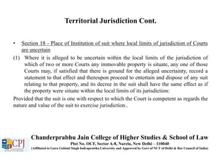 Territorial Jurisdiction Cont.
• Section 18 - Place of Institution of suit where local limits of jurisdiction of Courts
are uncertain
(1) Where it is alleged to be uncertain within the local limits of the jurisdiction of
which of two or more Courts any immovable property is situate, any one of those
Courts may, if satisfied that there is ground for the alleged uncertainty, record a
statement to that effect and thereupon proceed to entertain and dispose of any suit
relating to that property, and its decree in the suit shall have the same effect as if
the property were situate within the local limits of its jurisdiction:
Provided that the suit is one with respect to which the Court is competent as regards the
nature and value of the suit to exercise jurisdiction..
Chanderprabhu Jain College of Higher Studies & School of Law
Plot No. OCF, Sector A-8, Narela, New Delhi – 110040
(Affiliated to Guru Gobind Singh Indraprastha University and Approved by Govt of NCT of Delhi & Bar Council of India)
 