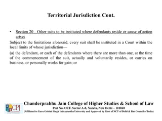 Territorial Jurisdiction Cont.
• Section 20 - Other suits to be instituted where defendants reside or cause of action
arises
Subject to the limitations aforesaid, every suit shall be instituted in a Court within the
local limits of whose jurisdiction—
(a) the defendant, or each of the defendants where there are more than one, at the time
of the commencement of the suit, actually and voluntarily resides, or carries on
business, or personally works for gain; or
Chanderprabhu Jain College of Higher Studies & School of Law
Plot No. OCF, Sector A-8, Narela, New Delhi – 110040
(Affiliated to Guru Gobind Singh Indraprastha University and Approved by Govt of NCT of Delhi & Bar Council of India)
 