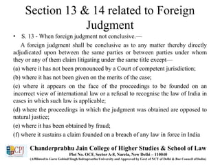 Section 13 & 14 related to Foreign
Judgment
• S. 13 - When foreign judgment not conclusive.—
A foreign judgment shall be conclusive as to any matter thereby directly
adjudicated upon between the same parties or between parties under whom
they or any of them claim litigating under the same title except—
(a) where it has not been pronounced by a Court of competent jurisdiction;
(b) where it has not been given on the merits of the case;
(c) where it appears on the face of the proceedings to be founded on an
incorrect view of international law or a refusal to recognise the law of India in
cases in which such law is applicable;
(d) where the proceedings in which the judgment was obtained are opposed to
natural justice;
(e) where it has been obtained by fraud;
(f) where it sustains a claim founded on a breach of any law in force in India
Chanderprabhu Jain College of Higher Studies & School of Law
Plot No. OCF, Sector A-8, Narela, New Delhi – 110040
(Affiliated to Guru Gobind Singh Indraprastha University and Approved by Govt of NCT of Delhi & Bar Council of India)
 