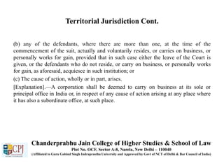 Territorial Jurisdiction Cont.
(b) any of the defendants, where there are more than one, at the time of the
commencement of the suit, actually and voluntarily resides, or carries on business, or
personally works for gain, provided that in such case either the leave of the Court is
given, or the defendants who do not reside, or carry on business, or personally works
for gain, as aforesaid, acquiesce in such institution; or
(c) The cause of action, wholly or in part, arises.
[Explanation].—A corporation shall be deemed to carry on business at its sole or
principal office in India or, in respect of any cause of action arising at any place where
it has also a subordinate office, at such place.
Chanderprabhu Jain College of Higher Studies & School of Law
Plot No. OCF, Sector A-8, Narela, New Delhi – 110040
(Affiliated to Guru Gobind Singh Indraprastha University and Approved by Govt of NCT of Delhi & Bar Council of India)
 