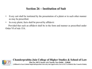 Section 26 – Institution of Suit
• Every suit shall be instituted by the presentation of a plaint or in such other manner
as may be prescribed.
• In every plaint, facts shall be proved by affidavit:
Provided that such an affidavit shall be in the form and manner as prescribed under
Order VI of rule 15A.
Chanderprabhu Jain College of Higher Studies & School of Law
Plot No. OCF, Sector A-8, Narela, New Delhi – 110040
(Affiliated to Guru Gobind Singh Indraprastha University and Approved by Govt of NCT of Delhi & Bar Council of India)
 