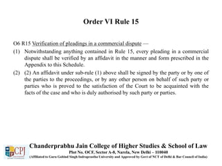 Order VI Rule 15
O6 R15 Verification of pleadings in a commercial dispute —
(1) Notwithstanding anything contained in Rule 15, every pleading in a commercial
dispute shall be verified by an affidavit in the manner and form prescribed in the
Appendix to this Schedule.
(2) (2) An affidavit under sub-rule (1) above shall be signed by the party or by one of
the parties to the proceedings, or by any other person on behalf of such party or
parties who is proved to the satisfaction of the Court to be acquainted with the
facts of the case and who is duly authorised by such party or parties.
Chanderprabhu Jain College of Higher Studies & School of Law
Plot No. OCF, Sector A-8, Narela, New Delhi – 110040
(Affiliated to Guru Gobind Singh Indraprastha University and Approved by Govt of NCT of Delhi & Bar Council of India)
 
