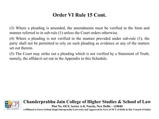 Order VI Rule 15 Cont.
(3) Where a pleading is amended, the amendments must be verified in the form and
manner referred to in sub-rule (1) unless the Court orders otherwise.
(4) Where a pleading is not verified in the manner provided under sub-rule (1), the
party shall not be permitted to rely on such pleading as evidence or any of the matters
set out therein.
(5) The Court may strike out a pleading which is not verified by a Statement of Truth,
namely, the affidavit set out in the Appendix to this Schedule.
Chanderprabhu Jain College of Higher Studies & School of Law
Plot No. OCF, Sector A-8, Narela, New Delhi – 110040
(Affiliated to Guru Gobind Singh Indraprastha University and Approved by Govt of NCT of Delhi & Bar Council of India)
 
