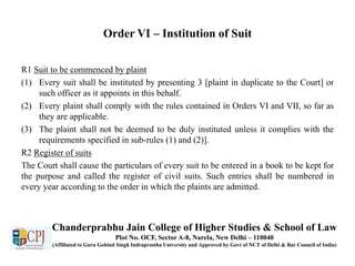 Order VI – Institution of Suit
R1 Suit to be commenced by plaint
(1) Every suit shall be instituted by presenting 3 [plaint in duplicate to the Court] or
such officer as it appoints in this behalf.
(2) Every plaint shall comply with the rules contained in Orders VI and VII, so far as
they are applicable.
(3) The plaint shall not be deemed to be duly instituted unless it complies with the
requirements specified in sub-rules (1) and (2)].
R2 Register of suits
The Court shall cause the particulars of every suit to be entered in a book to be kept for
the purpose and called the register of civil suits. Such entries shall be numbered in
every year according to the order in which the plaints are admitted.
Chanderprabhu Jain College of Higher Studies & School of Law
Plot No. OCF, Sector A-8, Narela, New Delhi – 110040
(Affiliated to Guru Gobind Singh Indraprastha University and Approved by Govt of NCT of Delhi & Bar Council of India)
 