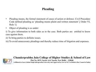 Pleading
• Pleading means, the formal statement of cause of action or defence. Civil Procedure
Code defined pleading as ‘pleading means plaint and written statement’.[ Order VI,
Rule 1]
• Object of pleading is as under:
i) To give information to both sides as to the case. Both parties are entitled to know
case against them.
ii) To bring parties to definite issues.
iii) To avoid unnecessary pleadings and thereby reduce time of litigation and expenses.
Chanderprabhu Jain College of Higher Studies & School of Law
Plot No. OCF, Sector A-8, Narela, New Delhi – 110040
(Affiliated to Guru Gobind Singh Indraprastha University and Approved by Govt of NCT of Delhi & Bar Council of India)
 