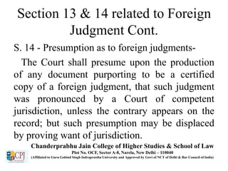 Section 13 & 14 related to Foreign
Judgment Cont.
S. 14 - Presumption as to foreign judgments-
The Court shall presume upon the production
of any document purporting to be a certified
copy of a foreign judgment, that such judgment
was pronounced by a Court of competent
jurisdiction, unless the contrary appears on the
record; but such presumption may be displaced
by proving want of jurisdiction.
Chanderprabhu Jain College of Higher Studies & School of Law
Plot No. OCF, Sector A-8, Narela, New Delhi – 110040
(Affiliated to Guru Gobind Singh Indraprastha University and Approved by Govt of NCT of Delhi & Bar Council of India)
 