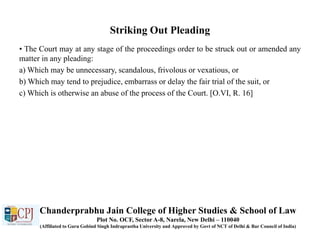 Striking Out Pleading
• The Court may at any stage of the proceedings order to be struck out or amended any
matter in any pleading:
a) Which may be unnecessary, scandalous, frivolous or vexatious, or
b) Which may tend to prejudice, embarrass or delay the fair trial of the suit, or
c) Which is otherwise an abuse of the process of the Court. [O.VI, R. 16]
Chanderprabhu Jain College of Higher Studies & School of Law
Plot No. OCF, Sector A-8, Narela, New Delhi – 110040
(Affiliated to Guru Gobind Singh Indraprastha University and Approved by Govt of NCT of Delhi & Bar Council of India)
 