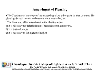 Amendment of Pleading
• The Court may at any stage of the proceeding allow either party to alter or amend his
pleadings in such manner and on such terms as may be just.
• The Court may allow amendment in the pleading when:
a) It is necessary for determination of real question in controversy,
b) It is just and proper,
c) It is necessary in the interest of justice.
Chanderprabhu Jain College of Higher Studies & School of Law
Plot No. OCF, Sector A-8, Narela, New Delhi – 110040
(Affiliated to Guru Gobind Singh Indraprastha University and Approved by Govt of NCT of Delhi & Bar Council of India)
 