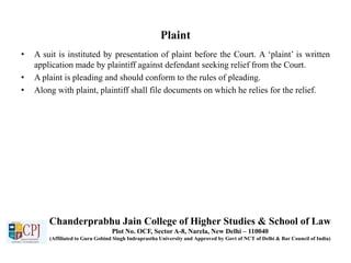Plaint
• A suit is instituted by presentation of plaint before the Court. A ‘plaint’ is written
application made by plaintiff against defendant seeking relief from the Court.
• A plaint is pleading and should conform to the rules of pleading.
• Along with plaint, plaintiff shall file documents on which he relies for the relief.
Chanderprabhu Jain College of Higher Studies & School of Law
Plot No. OCF, Sector A-8, Narela, New Delhi – 110040
(Affiliated to Guru Gobind Singh Indraprastha University and Approved by Govt of NCT of Delhi & Bar Council of India)
 