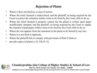 Rejection of Plaint
• Where it does not disclose a cause of action;
• Where the relief claimed is undervalued, and the plaintiff, on being required by the
Court to correct the valuation within a time to be fixed by the Court, fails to do so;
• Where the relief claimed is properly valued, but the plaint is written upon paper
insufficiently stamped, and the plaintiff, on being required by the Court to supply
the requisite stamp-paper within a time to be fixed by the Court, fails to do so;
• Where the suit appears from the statement in the plaint to be barred by any law;
• Where it is not filed in duplicate;
• Where the plaintiff fails to comply with provisions of Rule 9 (fails to
• provide copies of plaint). [ O. VII, R 11]
Chanderprabhu Jain College of Higher Studies & School of Law
Plot No. OCF, Sector A-8, Narela, New Delhi – 110040
(Affiliated to Guru Gobind Singh Indraprastha University and Approved by Govt of NCT of Delhi & Bar Council of India)
 