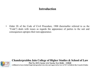 Introduction
• Order IX of the Code of Civil Procedure, 1908 (hereinafter referred to as the
“Code”) deals with issues as regards the appearance of parties to the suit and
consequences apropos their non-appearance.
Chanderprabhu Jain College of Higher Studies & School of Law
Plot No. OCF, Sector A-8, Narela, New Delhi – 110040
(Affiliated to Guru Gobind Singh Indraprastha University and Approved by Govt of NCT of Delhi & Bar Council of India)
 
