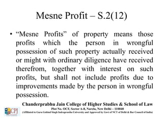 Mesne Profit – S.2(12)
• “Mesne Profits” of property means those
profits which the person in wrongful
possession of such property actually received
or might with ordinary diligence have received
therefrom, together with interest on such
profits, but shall not include profits due to
improvements made by the person in wrongful
possession.
Chanderprabhu Jain College of Higher Studies & School of Law
Plot No. OCF, Sector A-8, Narela, New Delhi – 110040
(Affiliated to Guru Gobind Singh Indraprastha University and Approved by Govt of NCT of Delhi & Bar Council of India)
 