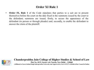 Order XI Rule 1
• Order IX, Rule 1 of the Code stipulates that parties to a suit are to present
themselves before the court on the date fixed in the summons issued by the court to
the defendant; summons are issued, firstly, to secure the appearance of the
defendant (in person or through pleader) and, secondly, to enable the defendant to
answer the claim of the plaintiff.
Chanderprabhu Jain College of Higher Studies & School of Law
Plot No. OCF, Sector A-8, Narela, New Delhi – 110040
(Affiliated to Guru Gobind Singh Indraprastha University and Approved by Govt of NCT of Delhi & Bar Council of India)
 