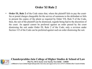 Order XI Rule 2
• Order IX, Rule 2 of the Code states that, where the plaintiff fails to pay the court-
fee or postal charges chargeable for the service of summons to the defendant or fails
to present the copies of the plaint as required by Order VII, Rule 9 of the Code,
then, the suit of the plaintiff can be dismissed, regards being had to the discretion of
the court. An appeal cannot be preferred against an order passed by the court
dismissing the suit under Order IX, Rule 2 of the Code; only a revision under
Section 115 of the Code can be preferred against such an order dismissing the suit.
Chanderprabhu Jain College of Higher Studies & School of Law
Plot No. OCF, Sector A-8, Narela, New Delhi – 110040
(Affiliated to Guru Gobind Singh Indraprastha University and Approved by Govt of NCT of Delhi & Bar Council of India)
 