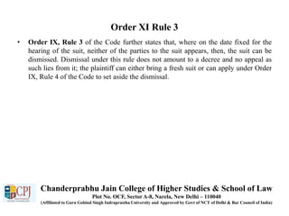 Order XI Rule 3
• Order IX, Rule 3 of the Code further states that, where on the date fixed for the
hearing of the suit, neither of the parties to the suit appears, then, the suit can be
dismissed. Dismissal under this rule does not amount to a decree and no appeal as
such lies from it; the plaintiff can either bring a fresh suit or can apply under Order
IX, Rule 4 of the Code to set aside the dismissal.
Chanderprabhu Jain College of Higher Studies & School of Law
Plot No. OCF, Sector A-8, Narela, New Delhi – 110040
(Affiliated to Guru Gobind Singh Indraprastha University and Approved by Govt of NCT of Delhi & Bar Council of India)
 