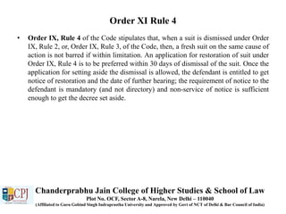 Order XI Rule 4
• Order IX, Rule 4 of the Code stipulates that, when a suit is dismissed under Order
IX, Rule 2, or, Order IX, Rule 3, of the Code, then, a fresh suit on the same cause of
action is not barred if within limitation. An application for restoration of suit under
Order IX, Rule 4 is to be preferred within 30 days of dismissal of the suit. Once the
application for setting aside the dismissal is allowed, the defendant is entitled to get
notice of restoration and the date of further hearing; the requirement of notice to the
defendant is mandatory (and not directory) and non-service of notice is sufficient
enough to get the decree set aside.
Chanderprabhu Jain College of Higher Studies & School of Law
Plot No. OCF, Sector A-8, Narela, New Delhi – 110040
(Affiliated to Guru Gobind Singh Indraprastha University and Approved by Govt of NCT of Delhi & Bar Council of India)
 