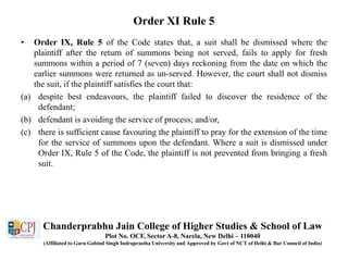 Order XI Rule 5
• Order IX, Rule 5 of the Code states that, a suit shall be dismissed where the
plaintiff after the return of summons being not served, fails to apply for fresh
summons within a period of 7 (seven) days reckoning from the date on which the
earlier summons were returned as un-served. However, the court shall not dismiss
the suit, if the plaintiff satisfies the court that:
(a) despite best endeavours, the plaintiff failed to discover the residence of the
defendant;
(b) defendant is avoiding the service of process; and/or,
(c) there is sufficient cause favouring the plaintiff to pray for the extension of the time
for the service of summons upon the defendant. Where a suit is dismissed under
Order IX, Rule 5 of the Code, the plaintiff is not prevented from bringing a fresh
suit.
Chanderprabhu Jain College of Higher Studies & School of Law
Plot No. OCF, Sector A-8, Narela, New Delhi – 110040
(Affiliated to Guru Gobind Singh Indraprastha University and Approved by Govt of NCT of Delhi & Bar Council of India)
 