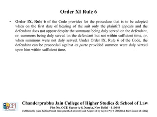 Order XI Rule 6
• Order IX, Rule 6 of the Code provides for the procedure that is to be adopted
when on the first date of hearing of the suit only the plaintiff appears and the
defendant does not appear despite the summons being duly served on the defendant,
or, summons being duly served on the defendant but not within sufficient time, or,
when summons were not duly served. Under Order IX, Rule 6 of the Code, the
defendant can be proceeded against ex parte provided summon were duly served
upon him within sufficient time.
Chanderprabhu Jain College of Higher Studies & School of Law
Plot No. OCF, Sector A-8, Narela, New Delhi – 110040
(Affiliated to Guru Gobind Singh Indraprastha University and Approved by Govt of NCT of Delhi & Bar Council of India)
 