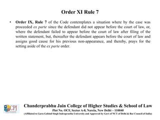 Order XI Rule 7
• Order IX, Rule 7 of the Code contemplates a situation where by the case was
proceeded ex parte since the defendant did not appear before the court of law, or,
where the defendant failed to appear before the court of law after filing of the
written statement, but, thereafter the defendant appears before the court of law and
assigns good cause for his previous non-appearance, and thereby, prays for the
setting aside of the ex parte order.
Chanderprabhu Jain College of Higher Studies & School of Law
Plot No. OCF, Sector A-8, Narela, New Delhi – 110040
(Affiliated to Guru Gobind Singh Indraprastha University and Approved by Govt of NCT of Delhi & Bar Council of India)
 