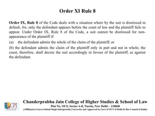 Order XI Rule 8
Order IX, Rule 8 of the Code deals with a situation where by the suit is dismissed in
default, for, only the defendant appears before the court of law and the plaintiff fails to
appear. Under Order IX, Rule 8 of the Code, a suit cannot be dismissed for non-
appearance of the plaintiff if:
(a) the defendant admits the whole of the claim of the plaintiff; or
(b) the defendant admits the claim of the plaintiff only in part and not in whole; the
court, therefore, shall decree the suit accordingly in favour of the plaintiff, as against
the defendant.
Chanderprabhu Jain College of Higher Studies & School of Law
Plot No. OCF, Sector A-8, Narela, New Delhi – 110040
(Affiliated to Guru Gobind Singh Indraprastha University and Approved by Govt of NCT of Delhi & Bar Council of India)
 