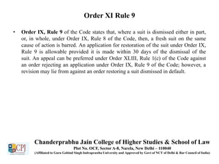 Order XI Rule 9
• Order IX, Rule 9 of the Code states that, where a suit is dismissed either in part,
or, in whole, under Order IX, Rule 8 of the Code, then, a fresh suit on the same
cause of action is barred. An application for restoration of the suit under Order IX,
Rule 9 is allowable provided it is made within 30 days of the dismissal of the
suit. An appeal can be preferred under Order XLIII, Rule 1(c) of the Code against
an order rejecting an application under Order IX, Rule 9 of the Code; however, a
revision may lie from against an order restoring a suit dismissed in default.
Chanderprabhu Jain College of Higher Studies & School of Law
Plot No. OCF, Sector A-8, Narela, New Delhi – 110040
(Affiliated to Guru Gobind Singh Indraprastha University and Approved by Govt of NCT of Delhi & Bar Council of India)
 